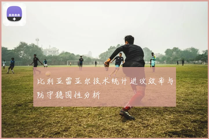 比利亚雷亚尔技术统计进攻效率与防守稳固性分析