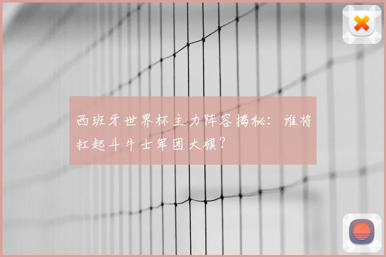 西班牙世界杯主力阵容揭秘：谁将扛起斗牛士军团大旗？